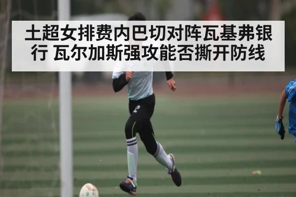 土超女排费内巴切对阵瓦基弗银行 瓦尔加斯强攻能否撕开防线