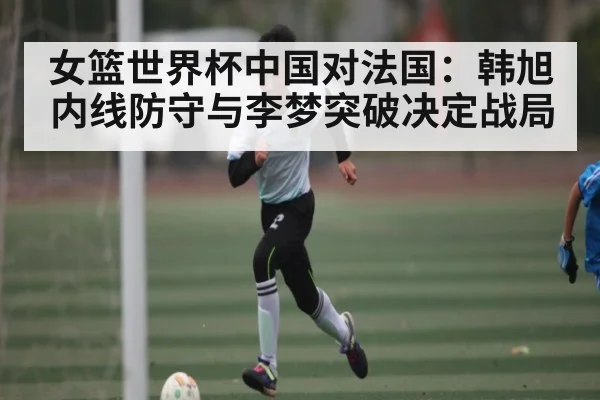 女篮世界杯中国对法国：韩旭内线防守与李梦突破决定战局