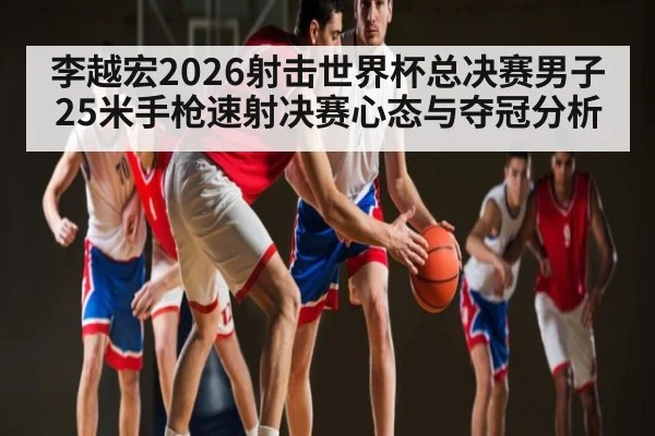 李越宏2026射击世界杯总决赛男子25米手枪速射决赛心态与夺冠分析